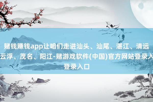 赌钱赚钱app让咱们走进汕头、汕尾、湛江、清远、云浮、茂名、阳江-赌游戏软件(中国)官方网站登录入口