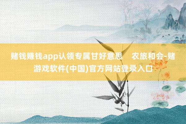 赌钱赚钱app认领专属甘好意思    农旅和会-赌游戏软件(中国)官方网站登录入口