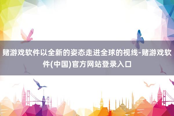赌游戏软件以全新的姿态走进全球的视线-赌游戏软件(中国)官方网站登录入口