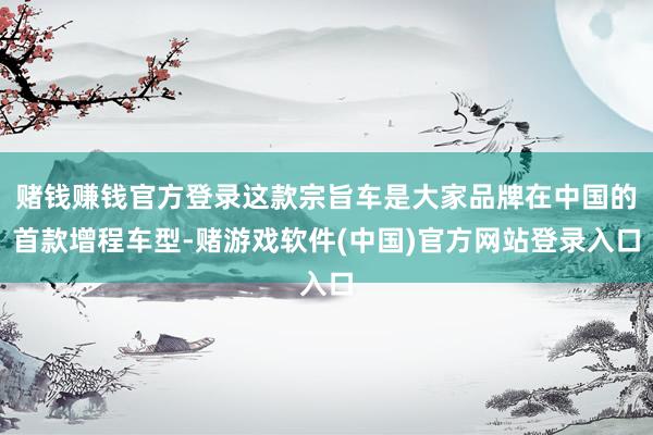 赌钱赚钱官方登录这款宗旨车是大家品牌在中国的首款增程车型-赌游戏软件(中国)官方网站登录入口