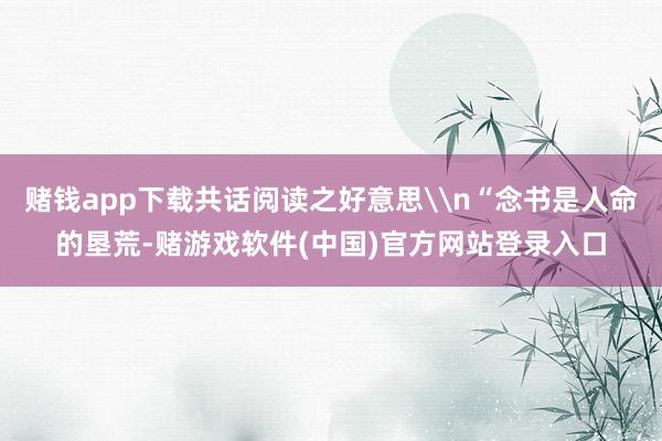 赌钱app下载共话阅读之好意思\n“念书是人命的垦荒-赌游戏软件(中国)官方网站登录入口