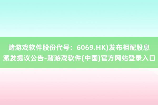 赌游戏软件股份代号：6069.HK)发布相配股息派发提议公告-赌游戏软件(中国)官方网站登录入口