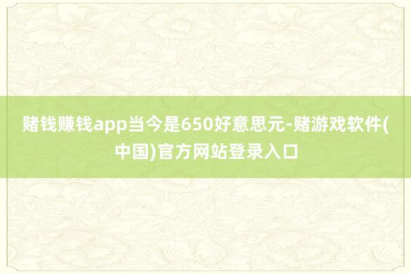 赌钱赚钱app当今是650好意思元-赌游戏软件(中国)官方网站登录入口