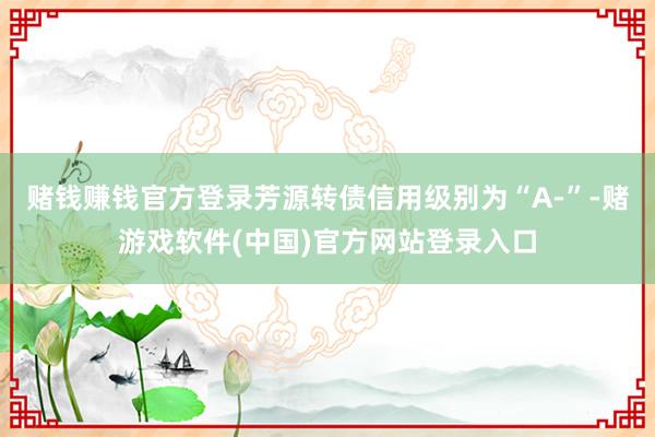 赌钱赚钱官方登录芳源转债信用级别为“A-”-赌游戏软件(中国)官方网站登录入口