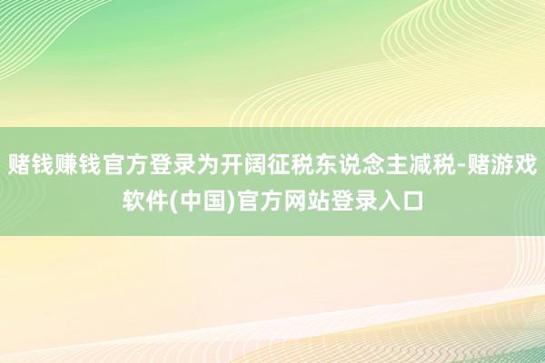 赌钱赚钱官方登录为开阔征税东说念主减税-赌游戏软件(中国)官方网站登录入口