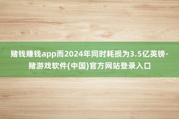赌钱赚钱app而2024年同时耗损为3.5亿英镑-赌游戏软件(中国)官方网站登录入口