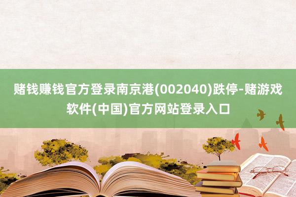 赌钱赚钱官方登录南京港(002040)跌停-赌游戏软件(中国)官方网站登录入口