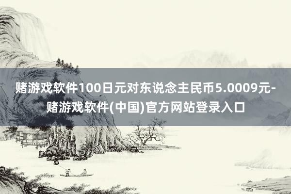 赌游戏软件100日元对东说念主民币5.0009元-赌游戏软件(中国)官方网站登录入口