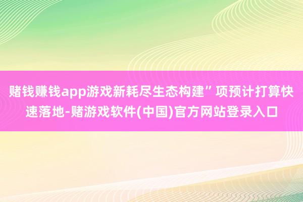 赌钱赚钱app游戏新耗尽生态构建”项预计打算快速落地-赌游戏软件(中国)官方网站登录入口