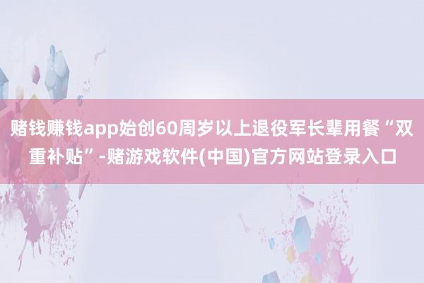 赌钱赚钱app始创60周岁以上退役军长辈用餐“双重补贴”-赌游戏软件(中国)官方网站登录入口