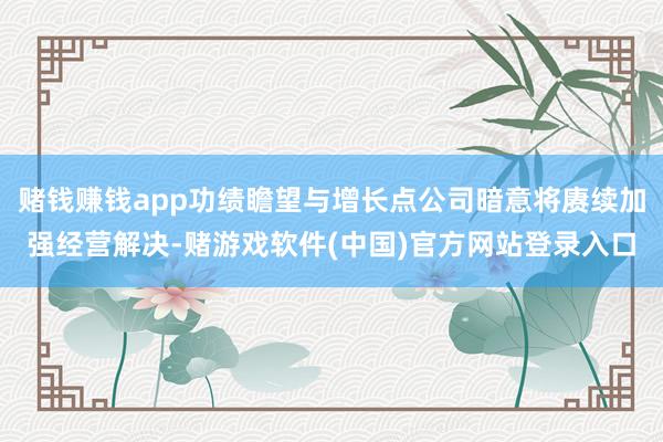 赌钱赚钱app功绩瞻望与增长点公司暗意将赓续加强经营解决-赌游戏软件(中国)官方网站登录入口