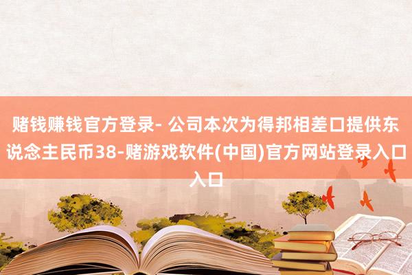 赌钱赚钱官方登录- 公司本次为得邦相差口提供东说念主民币38-赌游戏软件(中国)官方网站登录入口
