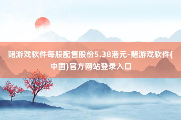 赌游戏软件每股配售股份5.38港元-赌游戏软件(中国)官方网站登录入口