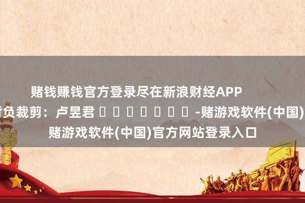 赌钱赚钱官方登录尽在新浪财经APP            						背负裁剪：卢昱君 							-赌游戏软件(中国)官方网站登录入口