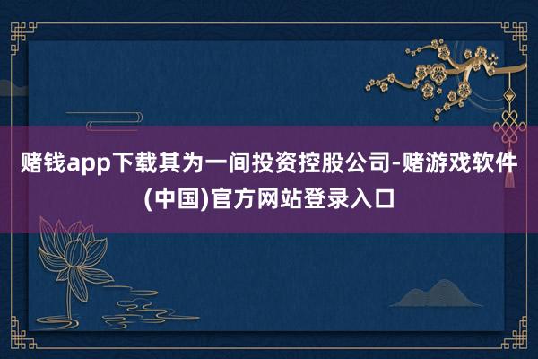赌钱app下载其为一间投资控股公司-赌游戏软件(中国)官方网站登录入口