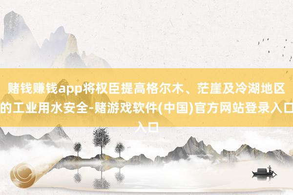 赌钱赚钱app将权臣提高格尔木、茫崖及冷湖地区的工业用水安全-赌游戏软件(中国)官方网站登录入口