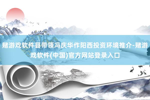 赌游戏软件县带领冯庆华作阳西投资环境推介-赌游戏软件(中国)官方网站登录入口