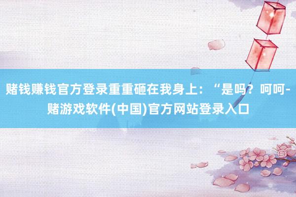 赌钱赚钱官方登录重重砸在我身上:“是吗?呵呵-赌游戏软件(中国)官方网站登录入口