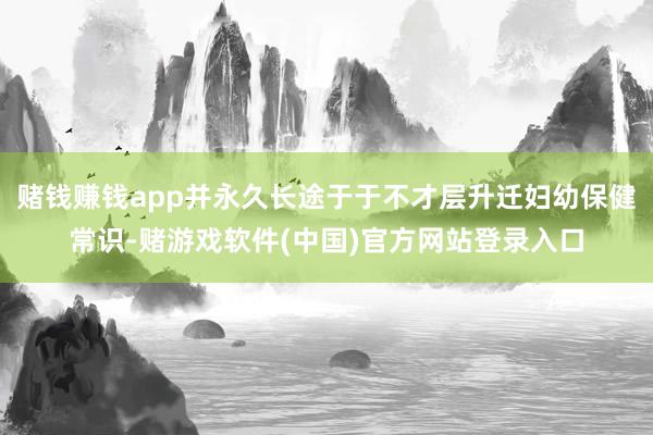 赌钱赚钱app并永久长途于于不才层升迁妇幼保健常识-赌游戏软件(中国)官方网站登录入口