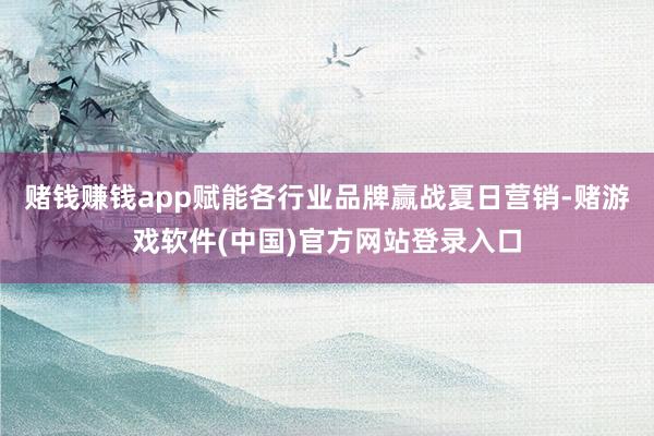 赌钱赚钱app赋能各行业品牌赢战夏日营销-赌游戏软件(中国)官方网站登录入口