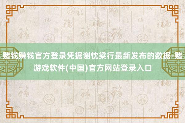 赌钱赚钱官方登录凭据谢忱梁行最新发布的数据-赌游戏软件(中国)官方网站登录入口