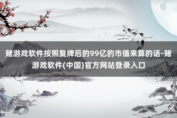赌游戏软件按照复牌后的99亿的市值来算的话-赌游戏软件(中国)官方网站登录入口