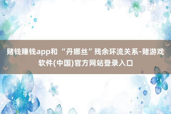 赌钱赚钱app和 “丹娜丝”残余环流关系-赌游戏软件(中国)官方网站登录入口