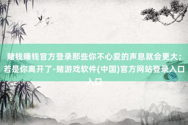 赌钱赚钱官方登录那些你不心爱的声息就会更大；若是你离开了-赌游戏软件(中国)官方网站登录入口
