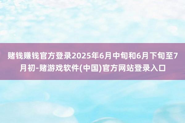 赌钱赚钱官方登录2025年6月中旬和6月下旬至7月初-赌游戏软件(中国)官方网站登录入口