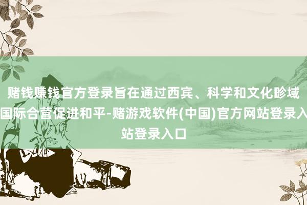 赌钱赚钱官方登录旨在通过西宾、科学和文化畛域的国际合营促进和平-赌游戏软件(中国)官方网站登录入口