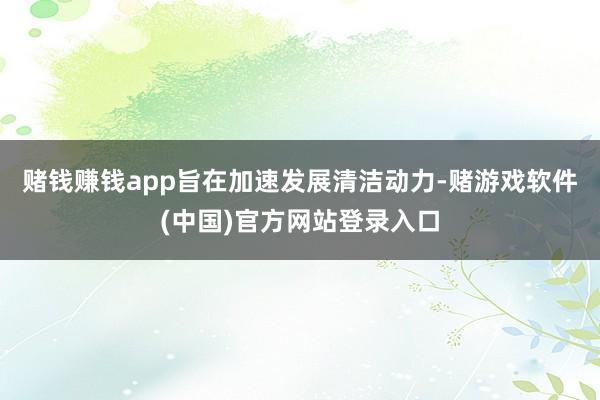 赌钱赚钱app旨在加速发展清洁动力-赌游戏软件(中国)官方网站登录入口