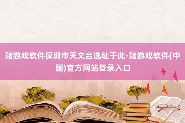 赌游戏软件深圳市天文台选址于此-赌游戏软件(中国)官方网站登录入口