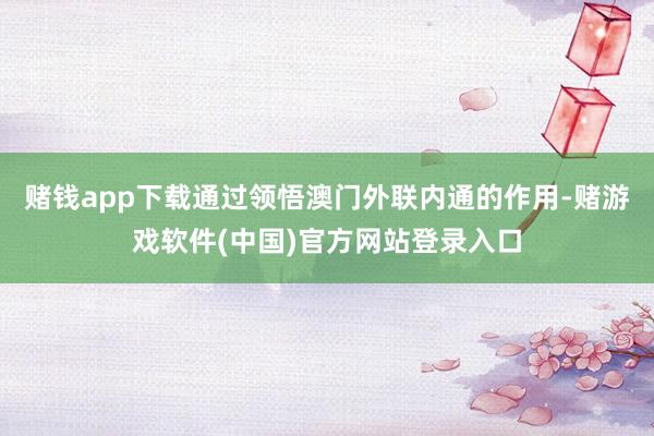 赌钱app下载通过领悟澳门外联内通的作用-赌游戏软件(中国)官方网站登录入口
