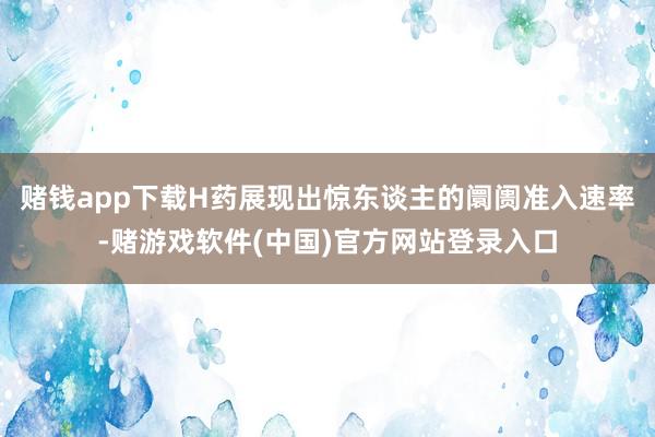 赌钱app下载H药展现出惊东谈主的阛阓准入速率-赌游戏软件(中国)官方网站登录入口