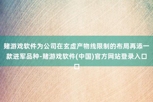 赌游戏软件为公司在玄虚产物线限制的布局再添一款进军品种-赌游戏软件(中国)官方网站登录入口