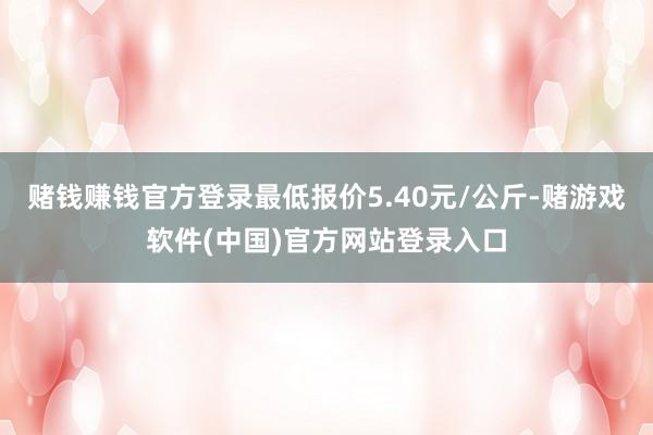 赌钱赚钱官方登录最低报价5.40元/公斤-赌游戏软件(中国)官方网站登录入口