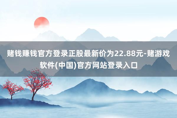 赌钱赚钱官方登录正股最新价为22.88元-赌游戏软件(中国)官方网站登录入口