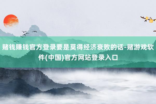 赌钱赚钱官方登录要是莫得经济衰败的话-赌游戏软件(中国)官方网站登录入口