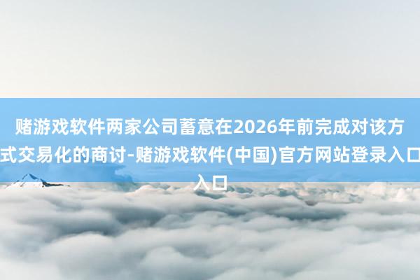 赌游戏软件两家公司蓄意在2026年前完成对该方式交易化的商讨-赌游戏软件(中国)官方网站登录入口