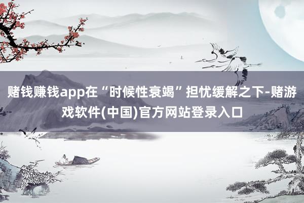 赌钱赚钱app在“时候性衰竭”担忧缓解之下-赌游戏软件(中国)官方网站登录入口