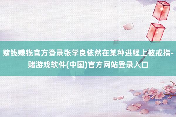 赌钱赚钱官方登录张学良依然在某种进程上被戒指-赌游戏软件(中国)官方网站登录入口
