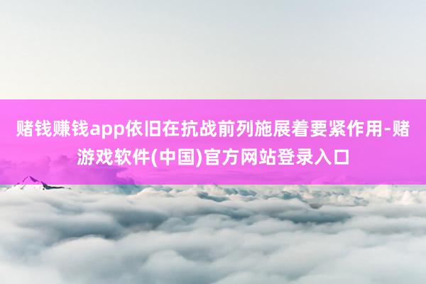 赌钱赚钱app依旧在抗战前列施展着要紧作用-赌游戏软件(中国)官方网站登录入口