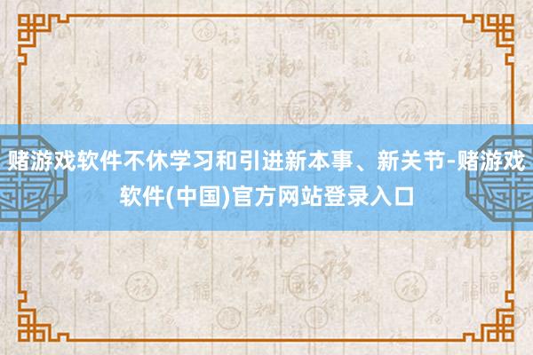 赌游戏软件不休学习和引进新本事、新关节-赌游戏软件(中国)官方网站登录入口