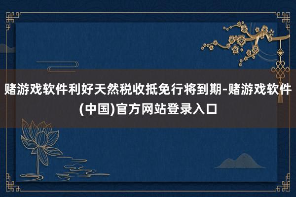 赌游戏软件利好天然税收抵免行将到期-赌游戏软件(中国)官方网站登录入口