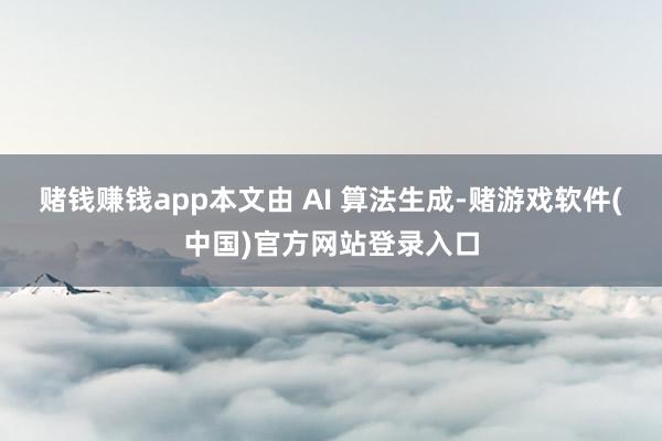 赌钱赚钱app本文由 AI 算法生成-赌游戏软件(中国)官方网站登录入口