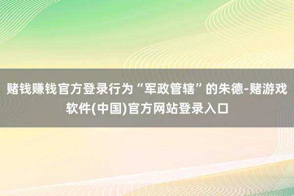 赌钱赚钱官方登录行为“军政管辖”的朱德-赌游戏软件(中国)官方网站登录入口