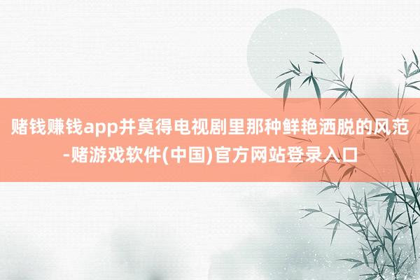 赌钱赚钱app并莫得电视剧里那种鲜艳洒脱的风范-赌游戏软件(中国)官方网站登录入口