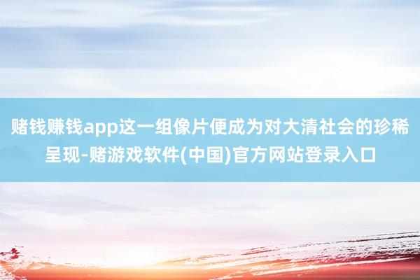 赌钱赚钱app这一组像片便成为对大清社会的珍稀呈现-赌游戏软件(中国)官方网站登录入口