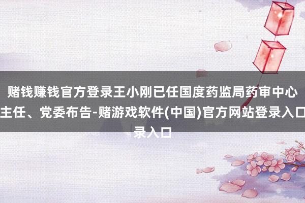 赌钱赚钱官方登录王小刚已任国度药监局药审中心主任、党委布告-赌游戏软件(中国)官方网站登录入口