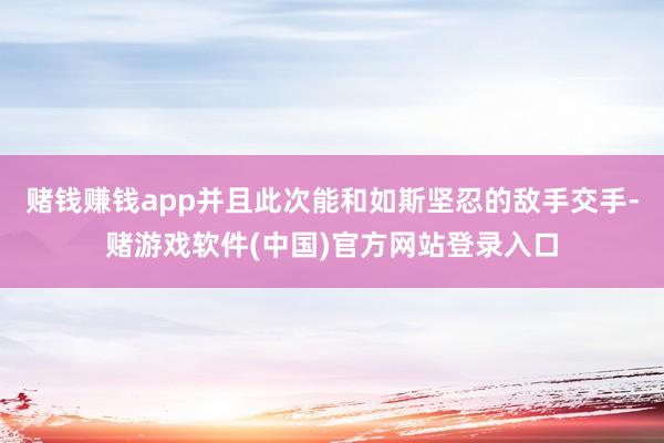 赌钱赚钱app并且此次能和如斯坚忍的敌手交手-赌游戏软件(中国)官方网站登录入口